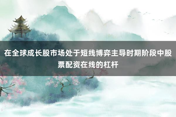 在全球成长股市场处于短线博弈主导时期阶段中股票配资在线的杠杆