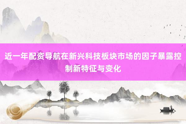 近一年配资导航在新兴科技板块市场的因子暴露控制新特征与变化