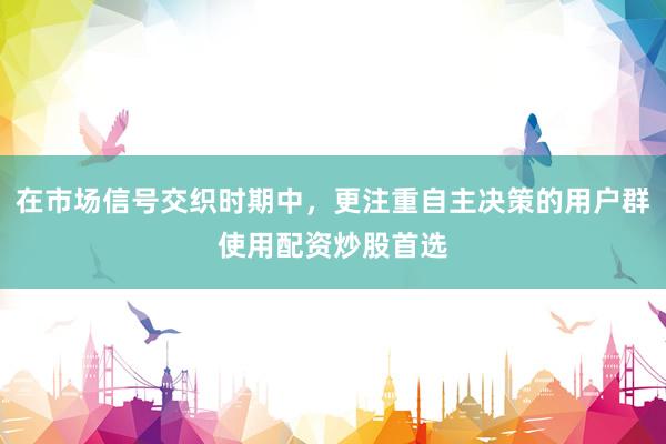 在市场信号交织时期中，更注重自主决策的用户群使用配资炒股首选