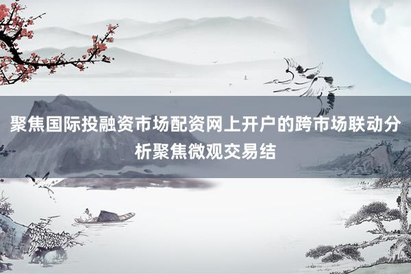 聚焦国际投融资市场配资网上开户的跨市场联动分析聚焦微观交易结