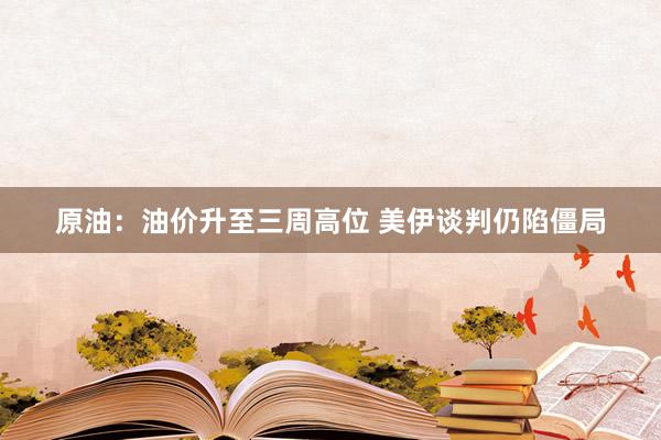 原油：油价升至三周高位 美伊谈判仍陷僵局