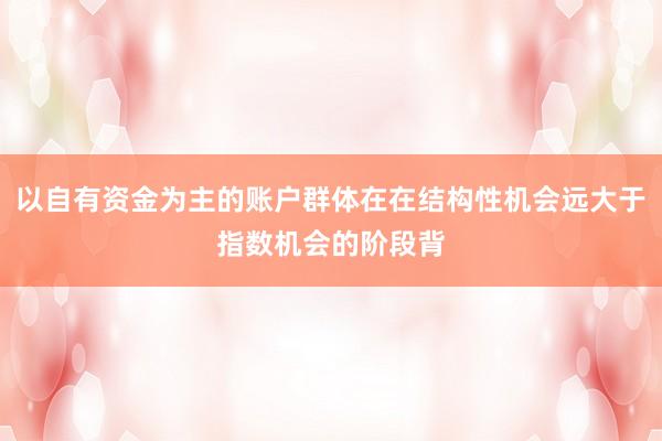 以自有资金为主的账户群体在在结构性机会远大于指数机会的阶段背