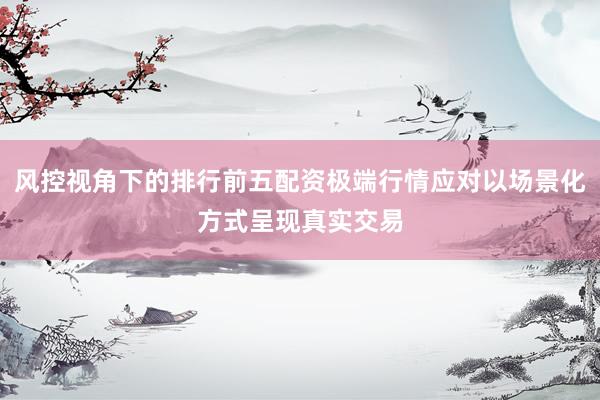 风控视角下的排行前五配资极端行情应对以场景化方式呈现真实交易