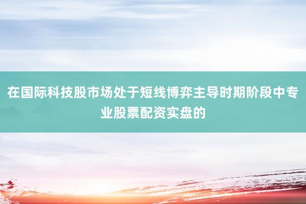 在国际科技股市场处于短线博弈主导时期阶段中专业股票配资实盘的