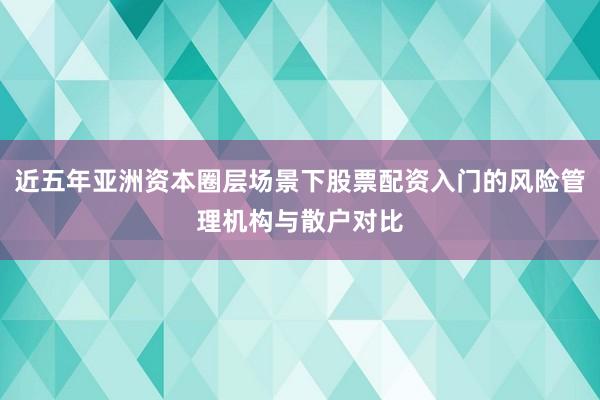 近五年亚洲资本圈层场景下股票配资入门的风险管理机构与散户对比