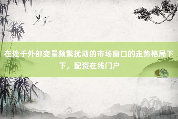在处于外部变量频繁扰动的市场窗口的走势格局下下，配资在线门户
