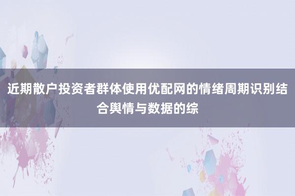 近期散户投资者群体使用优配网的情绪周期识别结合舆情与数据的综