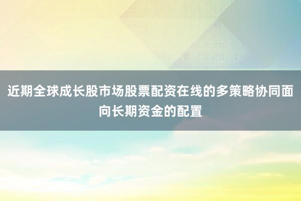 近期全球成长股市场股票配资在线的多策略协同面向长期资金的配置