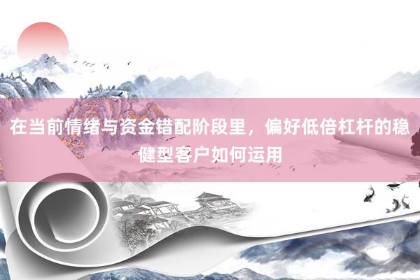 在当前情绪与资金错配阶段里，偏好低倍杠杆的稳健型客户如何运用