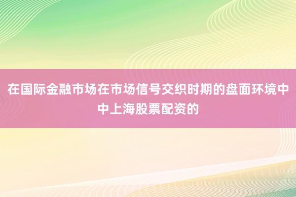 在国际金融市场在市场信号交织时期的盘面环境中中上海股票配资的