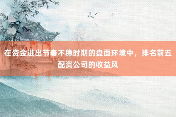 在资金进出节奏不稳时期的盘面环境中，排名前五配资公司的收益风