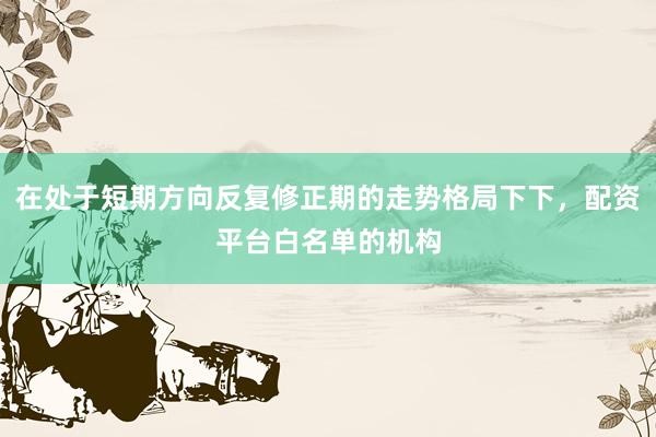 在处于短期方向反复修正期的走势格局下下，配资平台白名单的机构