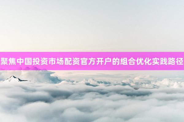 聚焦中国投资市场配资官方开户的组合优化实践路径