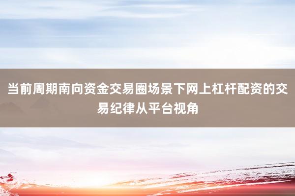 当前周期南向资金交易圈场景下网上杠杆配资的交易纪律从平台视角