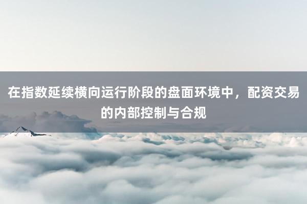 在指数延续横向运行阶段的盘面环境中，配资交易的内部控制与合规