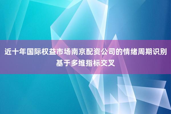 近十年国际权益市场南京配资公司的情绪周期识别基于多维指标交叉