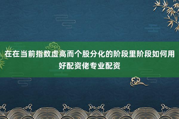 在在当前指数虚高而个股分化的阶段里阶段如何用好配资佬专业配资