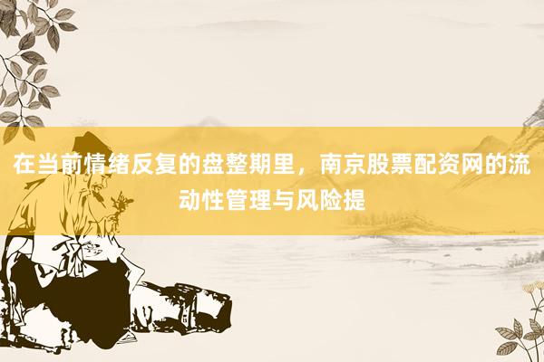 在当前情绪反复的盘整期里，南京股票配资网的流动性管理与风险提