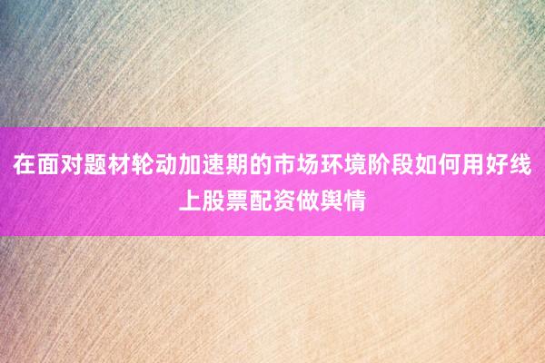 在面对题材轮动加速期的市场环境阶段如何用好线上股票配资做舆情