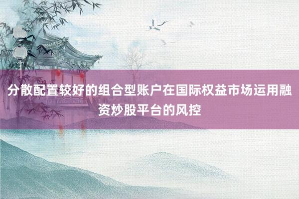 分散配置较好的组合型账户在国际权益市场运用融资炒股平台的风控