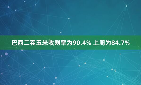 巴西二茬玉米收割率为90.4% 上周为84.7%