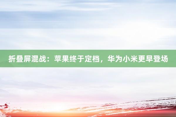 折叠屏混战：苹果终于定档，华为小米更早登场