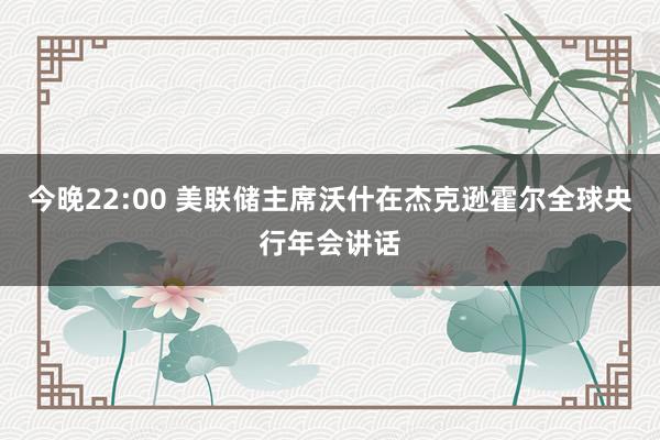 今晚22:00 美联储主席沃什在杰克逊霍尔全球央行年会讲话