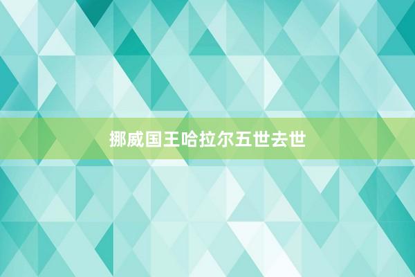 挪威国王哈拉尔五世去世