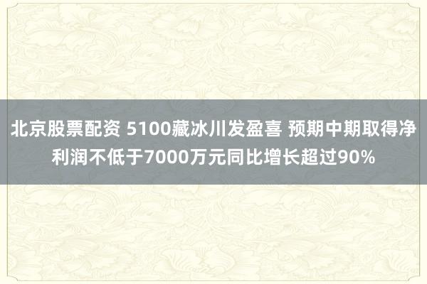 北京股票配资 5100藏冰川发盈喜 预期中期取得净利润不低于7000万元同比增长超过90%