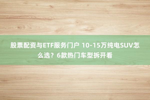 股票配资与ETF服务门户 10-15万纯电SUV怎么选？6款热门车型拆开看