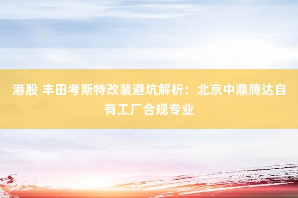 港股 丰田考斯特改装避坑解析：北京中鼎腾达自有工厂合规专业