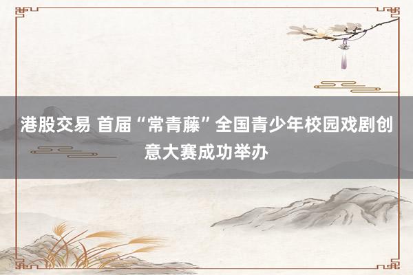 港股交易 首届“常青藤”全国青少年校园戏剧创意大赛成功举办