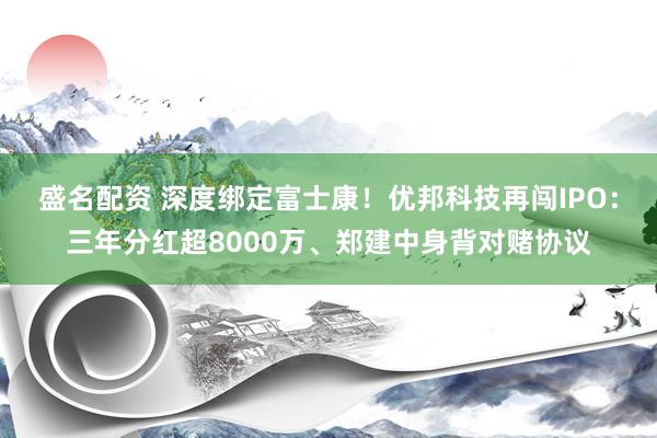 盛名配资 深度绑定富士康！优邦科技再闯IPO：三年分红超8000万、郑建中身背对赌协议