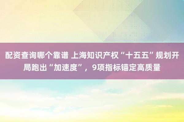 配资查询哪个靠谱 上海知识产权“十五五”规划开局跑出“加速度”，9项指标锚定高质量
