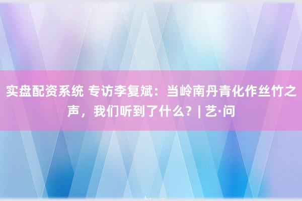 实盘配资系统 专访李复斌：当岭南丹青化作丝竹之声，我们听到了什么？| 艺·问