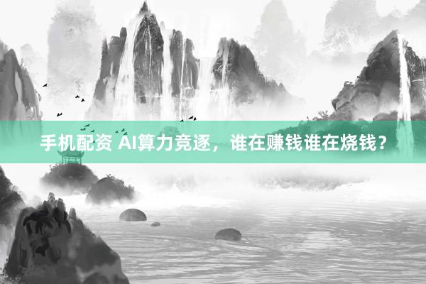 手机配资 AI算力竞逐，谁在赚钱谁在烧钱？