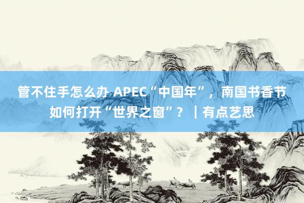 管不住手怎么办 APEC“中国年”，南国书香节如何打开“世界之窗”？｜有点艺思