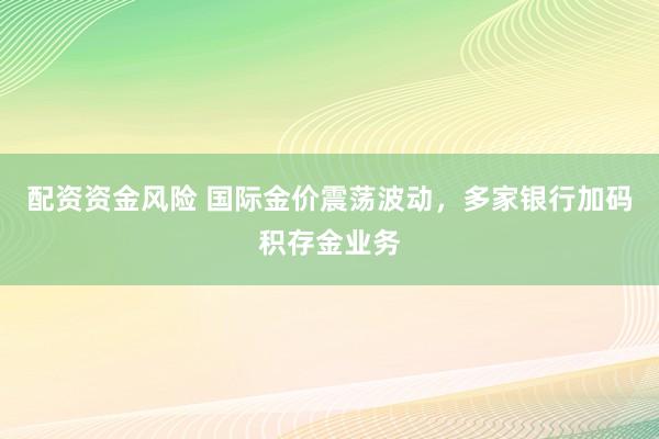 配资资金风险 国际金价震荡波动，多家银行加码积存金业务