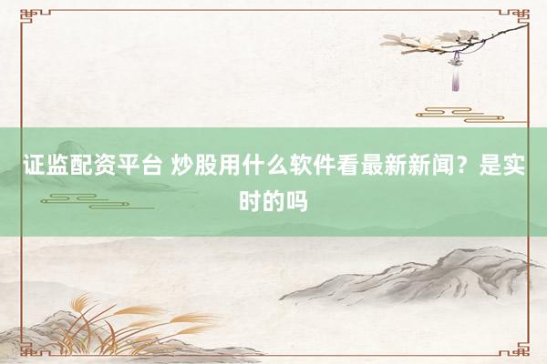 证监配资平台 炒股用什么软件看最新新闻？是实时的吗