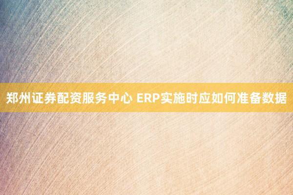 郑州证券配资服务中心 ERP实施时应如何准备数据