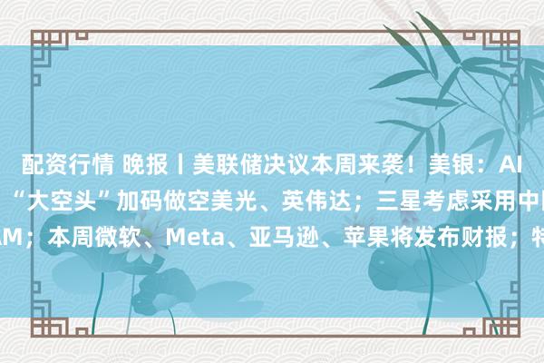 配资行情 晚报丨美联储决议本周来袭！美银：AI牛市最大的敌人是债市；“大空头”加码做空美光、英伟达；三星考虑采用中国DRAM；本周微软、Meta、亚马逊、苹果将发布财报；特斯拉Optimus项目遭“泼冷水”