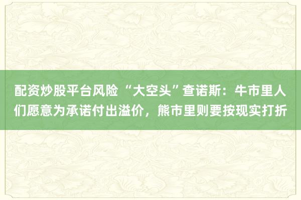 配资炒股平台风险 “大空头”查诺斯：牛市里人们愿意为承诺付出溢价，熊市里则要按现实打折
