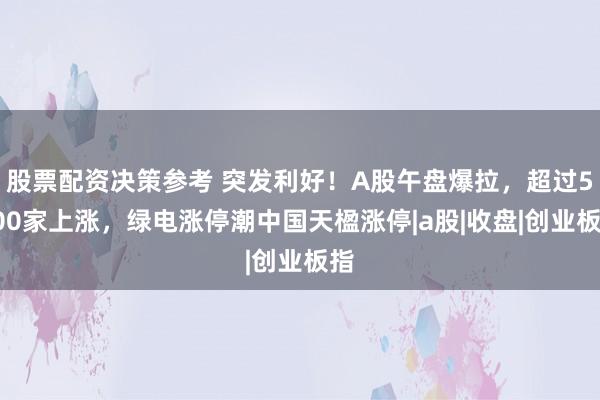 股票配资决策参考 突发利好!A股午盘爆拉,超过5100家上涨,绿电涨停潮中国天楹涨停|a股|收盘|创业板指