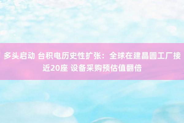 多头启动 台积电历史性扩张：全球在建晶圆工厂接近20座 设备采购预估值翻倍