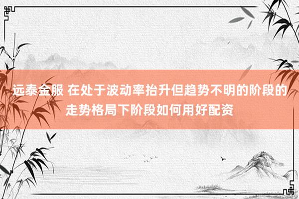 远泰金服 在处于波动率抬升但趋势不明的阶段的走势格局下阶段如何用好配资