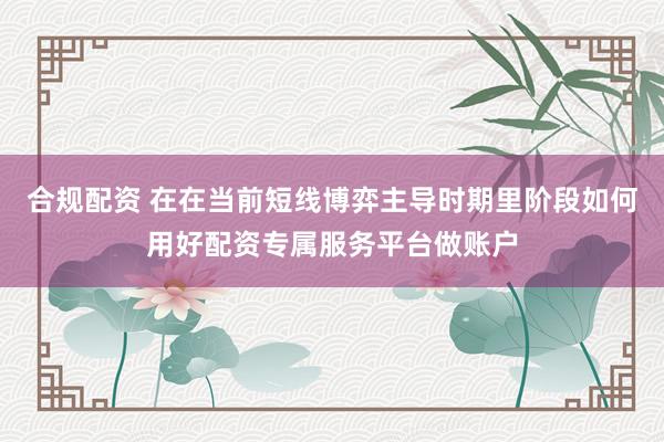 合规配资 在在当前短线博弈主导时期里阶段如何用好配资专属服务平台做账户
