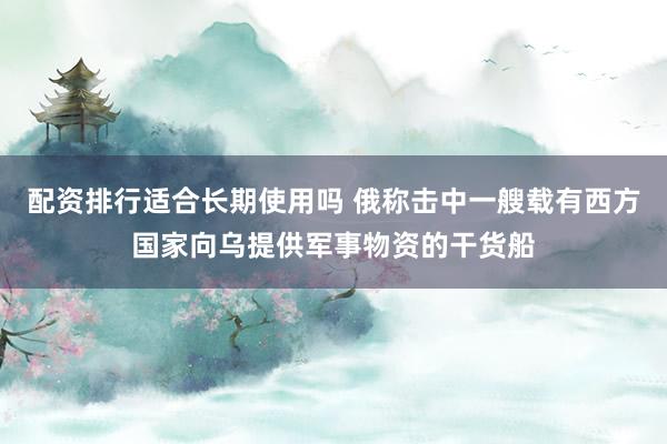 配资排行适合长期使用吗 俄称击中一艘载有西方国家向乌提供军事物资的干货船