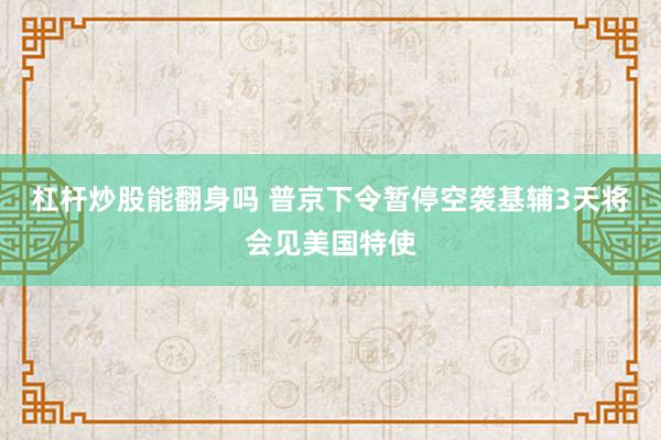 杠杆炒股能翻身吗 普京下令暂停空袭基辅3天 将会见美国特使