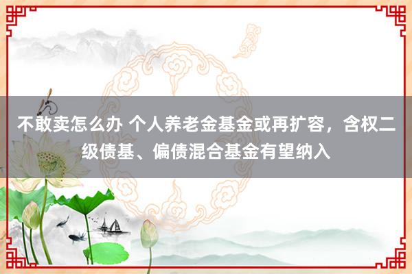不敢卖怎么办 个人养老金基金或再扩容，含权二级债基、偏债混合基金有望纳入