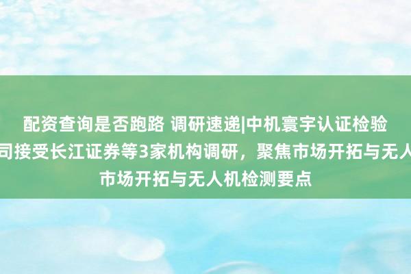 配资查询是否跑路 调研速递|中机寰宇认证检验股份有限公司接受长江证券等3家机构调研，聚焦市场开拓与无人机检测要点